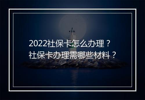 2022社保卡怎么办理？社保卡办理需哪些材料？