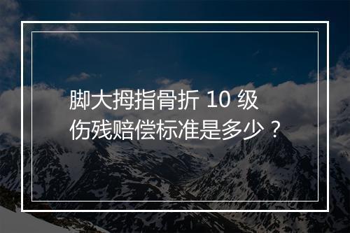 脚大拇指骨折 10 级伤残赔偿标准是多少？