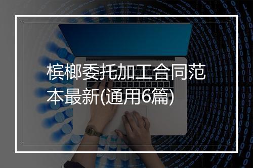 槟榔委托加工合同范本最新(通用6篇)