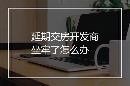 延期交房开发商坐牢了怎么办