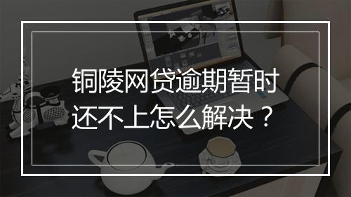 铜陵网贷逾期暂时还不上怎么解决？