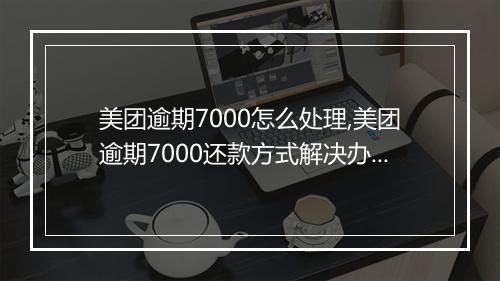 美团逾期7000怎么处理,美团逾期7000还款方式解决办法