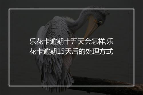 乐花卡逾期十五天会怎样,乐花卡逾期15天后的处理方式