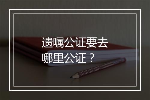 遗嘱公证要去哪里公证？