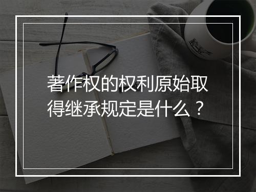 著作权的权利原始取得继承规定是什么？