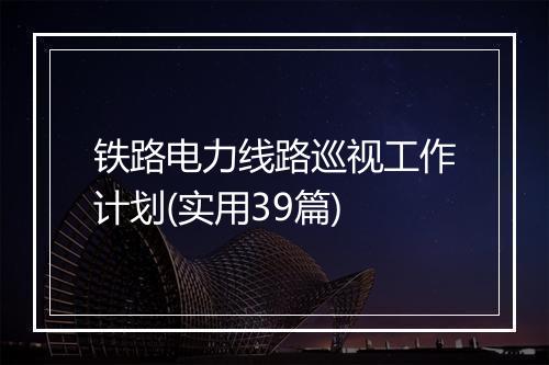 铁路电力线路巡视工作计划(实用39篇)