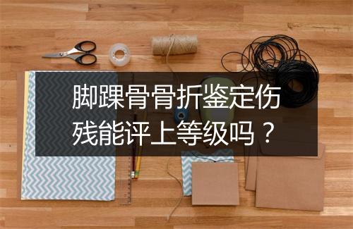 脚踝骨骨折鉴定伤残能评上等级吗？