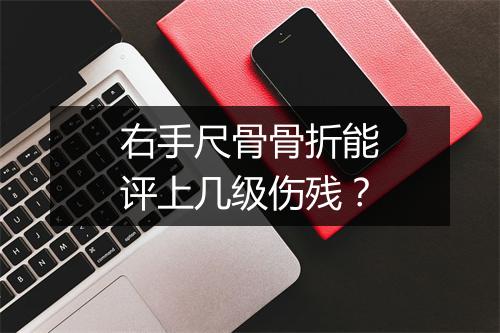 右手尺骨骨折能评上几级伤残？