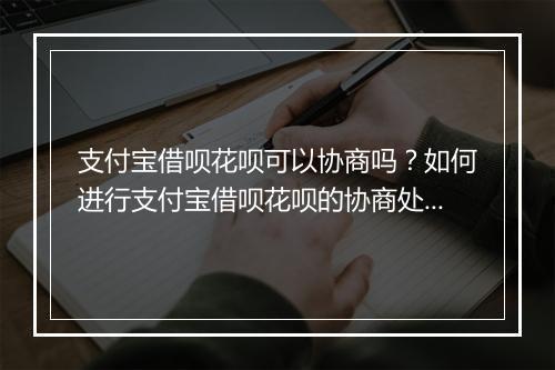 支付宝借呗花呗可以协商吗？如何进行支付宝借呗花呗的协商处理？