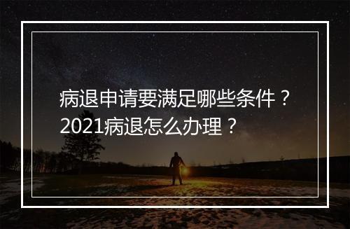 病退申请要满足哪些条件？2021病退怎么办理？
