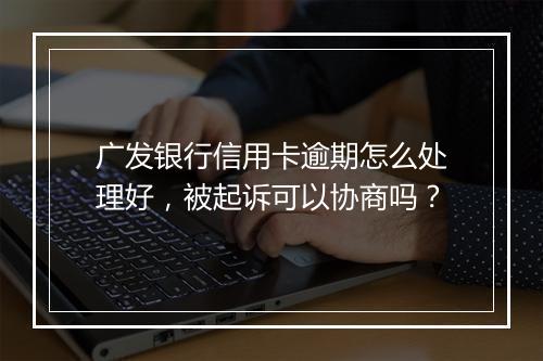 广发银行信用卡逾期怎么处理好，被起诉可以协商吗？
