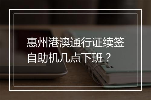 惠州港澳通行证续签自助机几点下班？