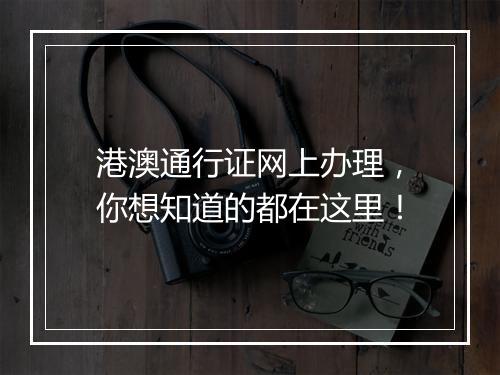 港澳通行证网上办理，你想知道的都在这里！