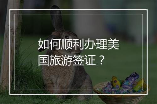 如何顺利办理美国旅游签证？