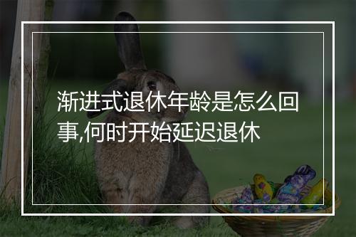渐进式退休年龄是怎么回事,何时开始延迟退休