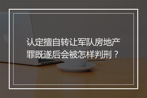 认定擅自转让军队房地产罪既遂后会被怎样判刑？
