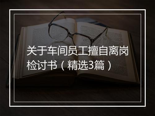 关于车间员工擅自离岗检讨书（精选3篇）