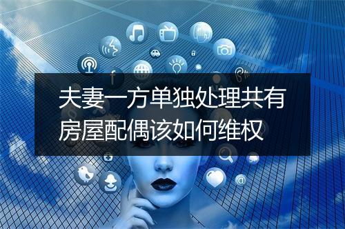 夫妻一方单独处理共有房屋配偶该如何维权