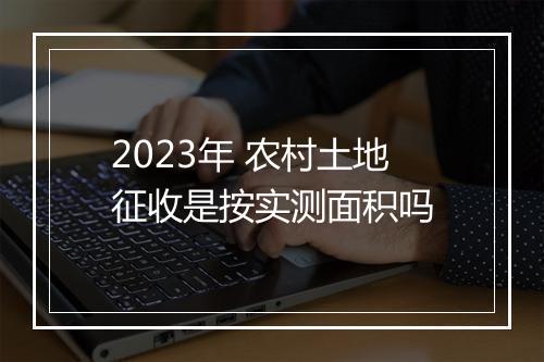 2023年 农村土地征收是按实测面积吗