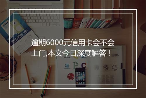 逾期6000元信用卡会不会上门,本文今日深度解答！