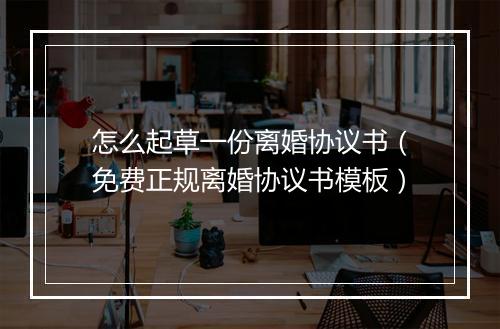 怎么起草一份离婚协议书（免费正规离婚协议书模板）