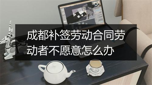 成都补签劳动合同劳动者不愿意怎么办