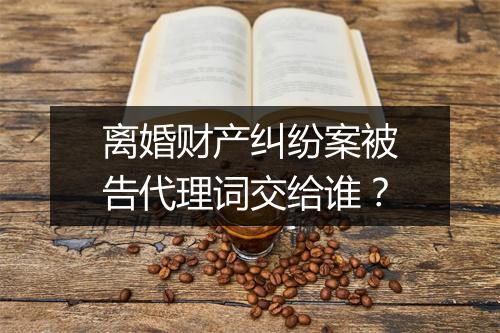 离婚财产纠纷案被告代理词交给谁？