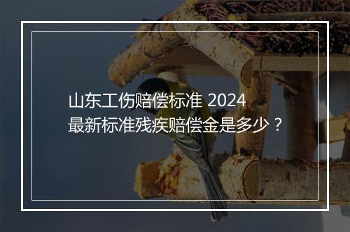 山东工伤赔偿标准 2024 最新标准残疾赔偿金是多少？