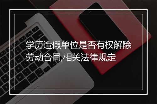 学历造假单位是否有权解除劳动合同,相关法律规定
