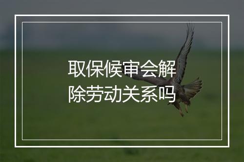 取保候审会解除劳动关系吗