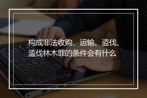 构成非法收购、运输、盗伐、滥伐林木罪的条件会有什么