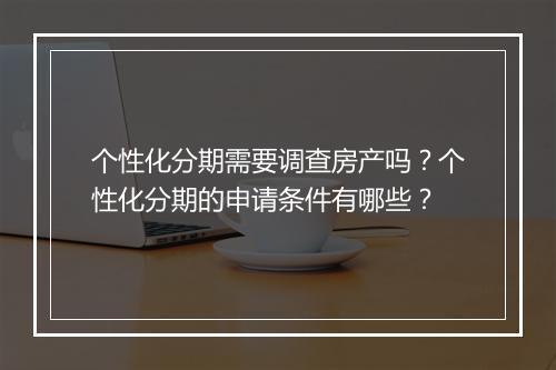 个性化分期需要调查房产吗？个性化分期的申请条件有哪些？