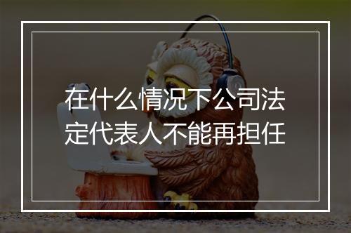 在什么情况下公司法定代表人不能再担任