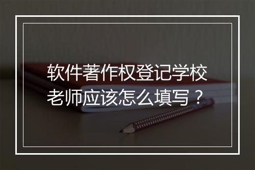 软件著作权登记学校老师应该怎么填写？