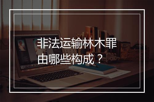 非法运输林木罪由哪些构成？