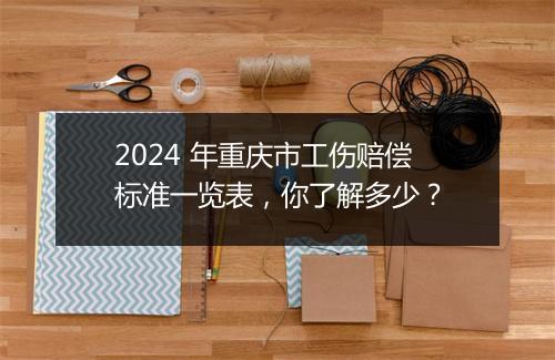 2024 年重庆市工伤赔偿标准一览表，你了解多少？