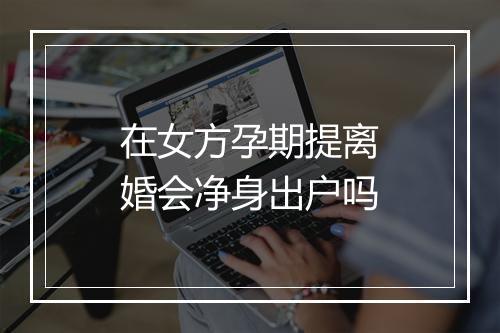 在女方孕期提离婚会净身出户吗