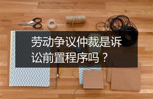 劳动争议仲裁是诉讼前置程序吗？