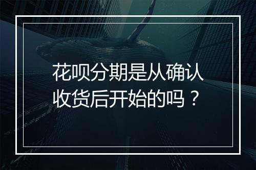 花呗分期是从确认收货后开始的吗？