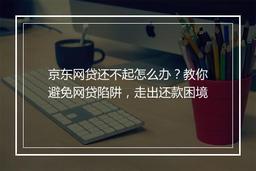 京东网贷还不起怎么办？教你避免网贷陷阱，走出还款困境