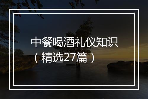 中餐喝酒礼仪知识（精选27篇）