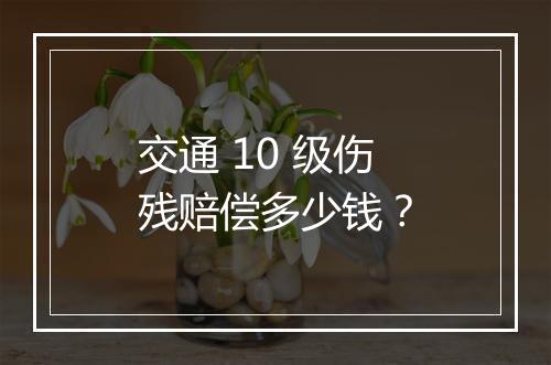 交通 10 级伤残赔偿多少钱？