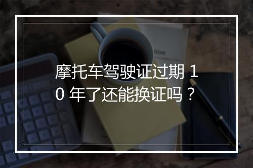 摩托车驾驶证过期 10 年了还能换证吗？
