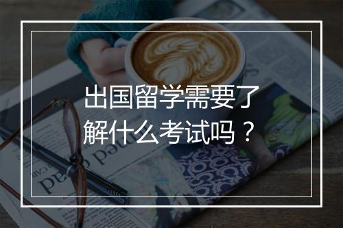 出国留学需要了解什么考试吗？