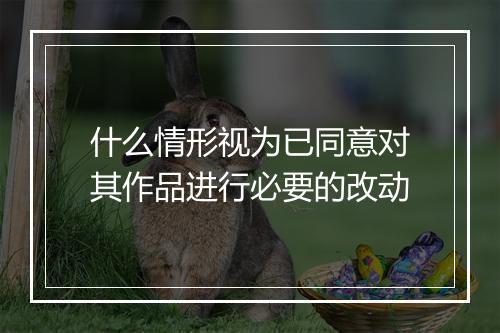 什么情形视为已同意对其作品进行必要的改动