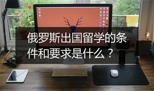 俄罗斯出国留学的条件和要求是什么？