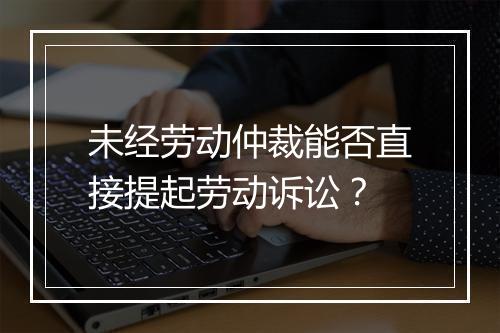 未经劳动仲裁能否直接提起劳动诉讼？
