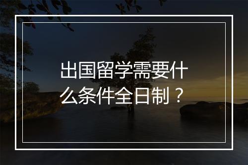 出国留学需要什么条件全日制？