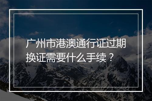 广州市港澳通行证过期换证需要什么手续？