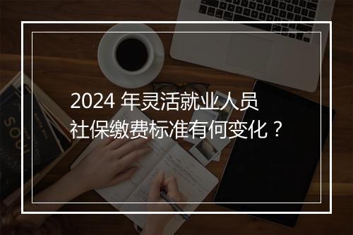 2024 年灵活就业人员社保缴费标准有何变化？